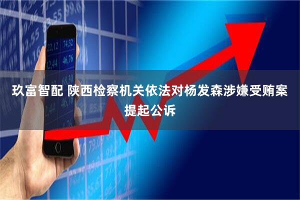 玖富智配 陕西检察机关依法对杨发森涉嫌受贿案提起公诉