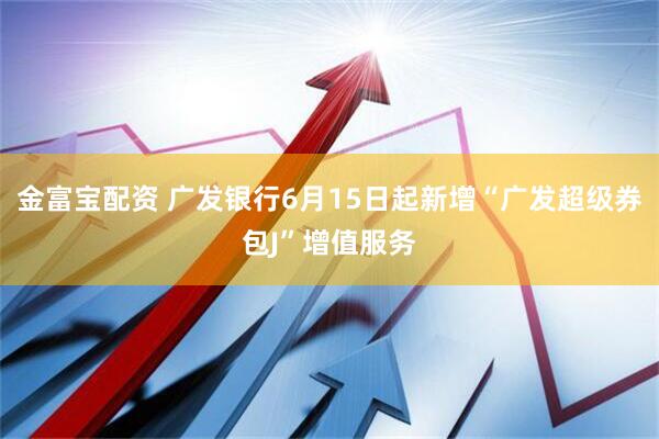 金富宝配资 广发银行6月15日起新增“广发超级券包J”增值服务