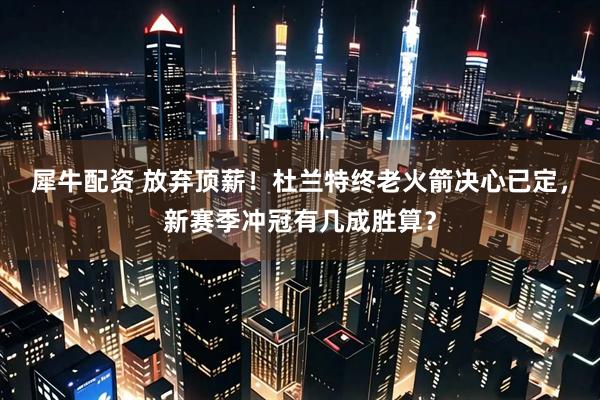 犀牛配资 放弃顶薪！杜兰特终老火箭决心已定，新赛季冲冠有几成胜算？