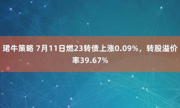 珺牛策略 7月11日燃23转债上涨0.09%，转股溢价率39.67%