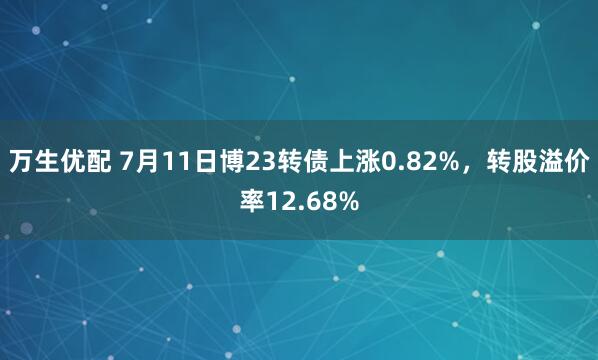 万生优配 7月11日博23转债上涨0.82%，转股溢价率12.68%