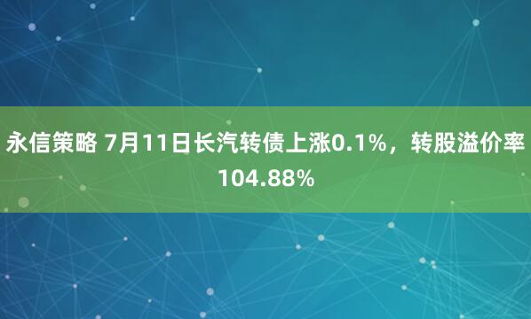 永信策略 7月11日长汽转债上涨0.1%，转股溢价率104.88%
