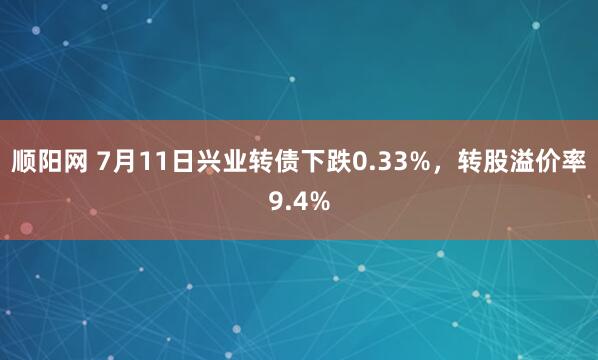 顺阳网 7月11日兴业转债下跌0.33%，转股溢价率9.4%