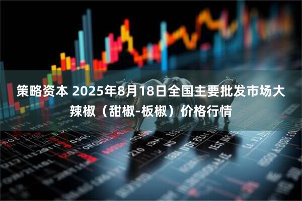 策略资本 2025年8月18日全国主要批发市场大辣椒（甜椒-板椒）价格行情