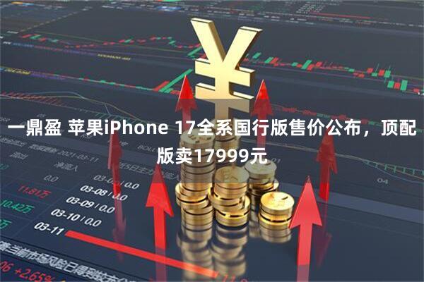 一鼎盈 苹果iPhone 17全系国行版售价公布，顶配版卖17999元