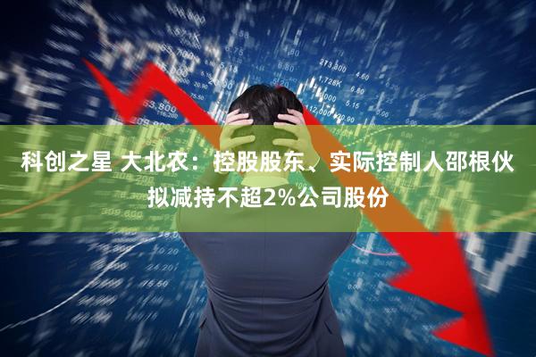 科创之星 大北农：控股股东、实际控制人邵根伙拟减持不超2%公司股份