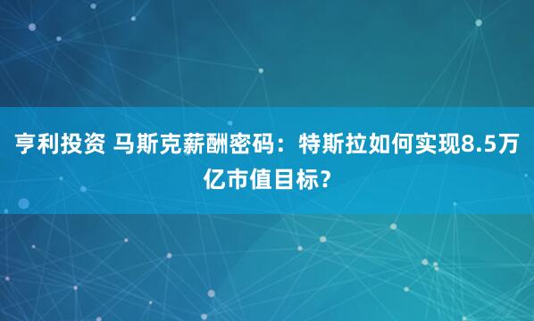 亨利投资 马斯克薪酬密码：特斯拉如何实现8.5万亿市值目标？