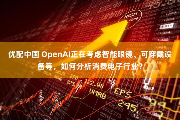 优配中国 OpenAI正在考虑智能眼镜、可穿戴设备等，如何分析消费电子行业？