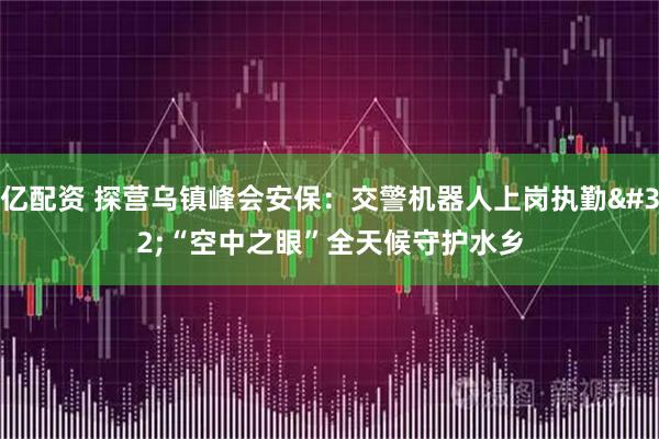 亿配资 探营乌镇峰会安保：交警机器人上岗执勤 “空中之眼”全天候守护水乡