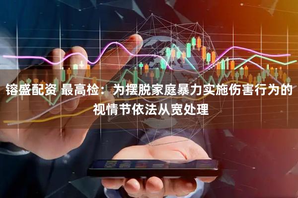 镕盛配资 最高检：为摆脱家庭暴力实施伤害行为的 视情节依法从宽处理