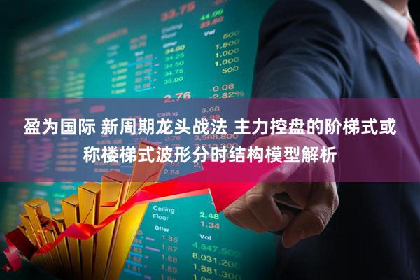盈为国际 新周期龙头战法 主力控盘的阶梯式或称楼梯式波形分时结构模型解析
