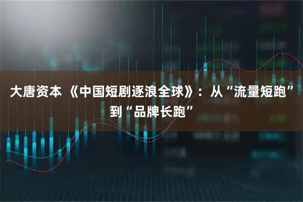 大唐资本 《中国短剧逐浪全球》：从“流量短跑”到“品牌长跑”