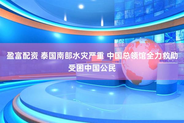 盈富配资 泰国南部水灾严重 中国总领馆全力救助受困中国公民