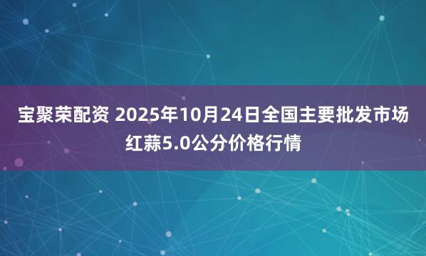 宝聚荣配资 2025年10月24日全国主要批发市场红蒜5.0公分价格行情