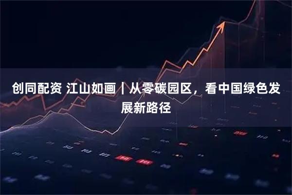 创同配资 江山如画｜从零碳园区，看中国绿色发展新路径