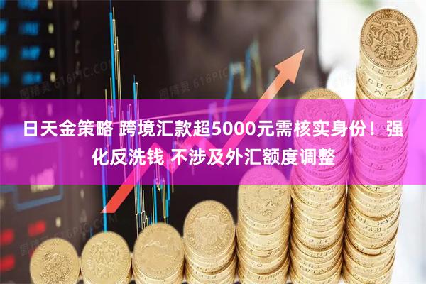 日天金策略 跨境汇款超5000元需核实身份！强化反洗钱 不涉及外汇额度调整