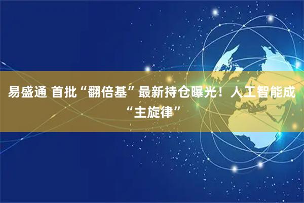 易盛通 首批“翻倍基”最新持仓曝光！人工智能成“主旋律”