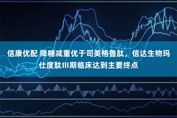 信康优配 降糖减重优于司美格鲁肽，信达生物玛仕度肽Ⅲ期临床达到主要终点