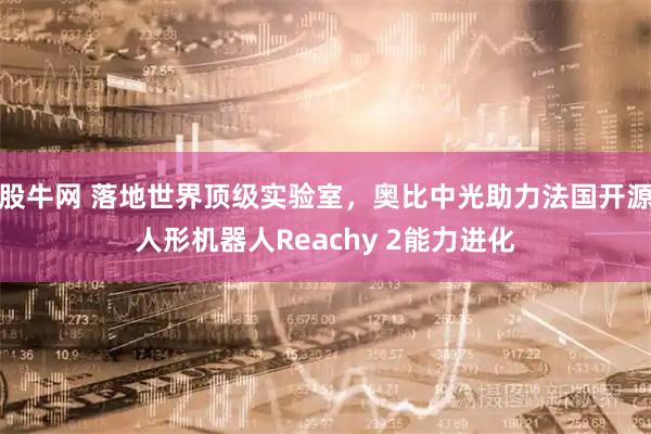 股牛网 落地世界顶级实验室，奥比中光助力法国开源人形机器人Reachy 2能力进化