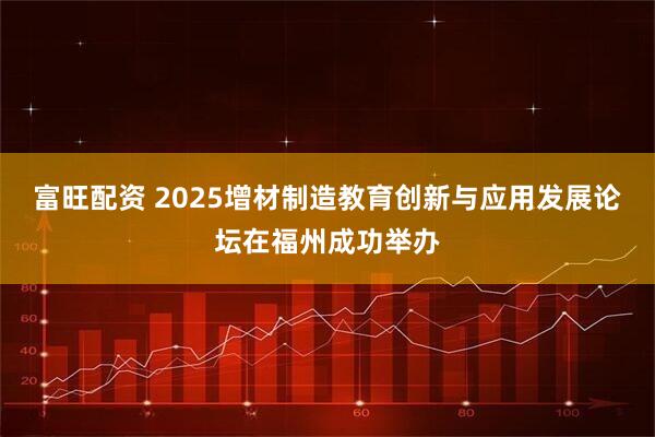 富旺配资 2025增材制造教育创新与应用发展论坛在福州成功举办