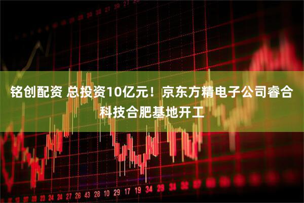 铭创配资 总投资10亿元！京东方精电子公司睿合科技合肥基地开工