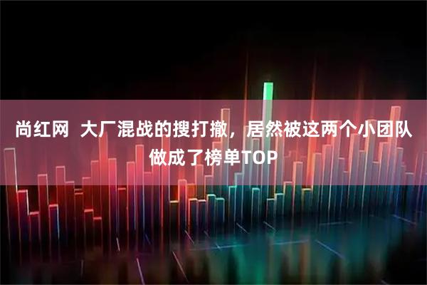 尚红网  大厂混战的搜打撤，居然被这两个小团队做成了榜单TOP