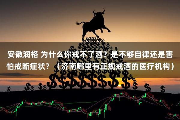 安徽润格 为什么你戒不了酒？是不够自律还是害怕戒断症状？（济南哪里有正规戒酒的医疗机构）