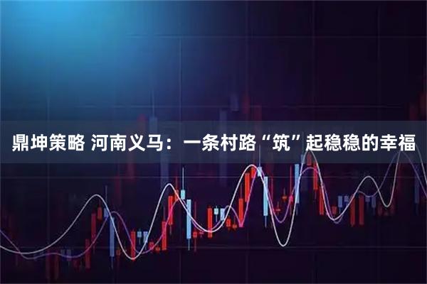 鼎坤策略 河南义马：一条村路“筑”起稳稳的幸福