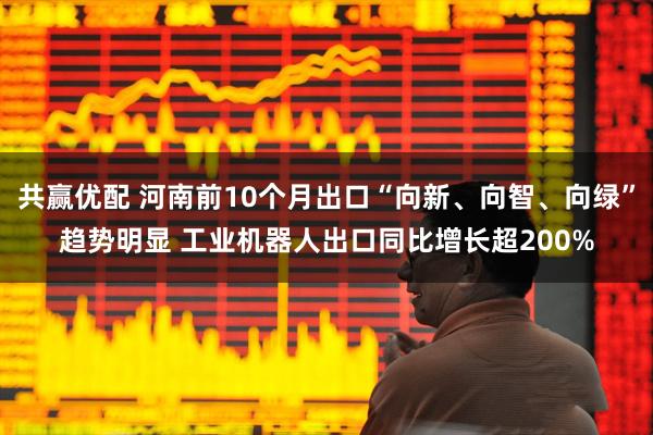 共赢优配 河南前10个月出口“向新、向智、向绿”趋势明显 工业机器人出口同比增长超200%