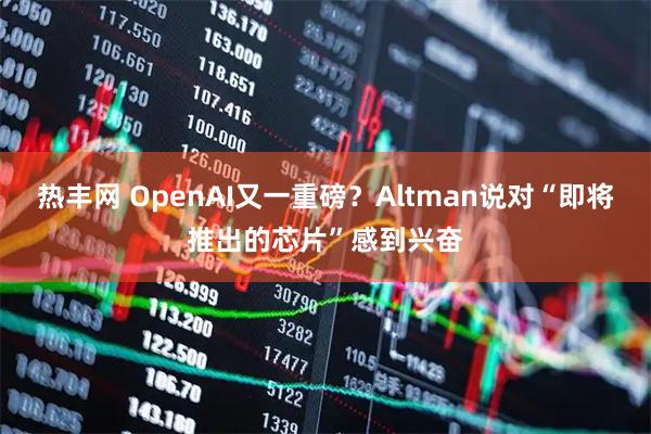 热丰网 OpenAI又一重磅？Altman说对“即将推出的芯片”感到兴奋