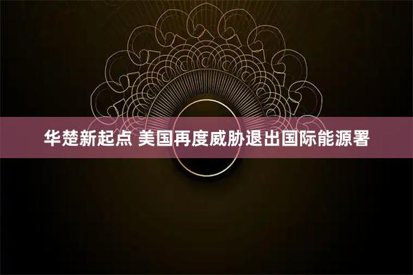 华楚新起点 美国再度威胁退出国际能源署