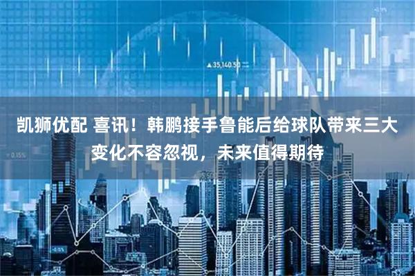 凯狮优配 喜讯！韩鹏接手鲁能后给球队带来三大变化不容忽视，未来值得期待