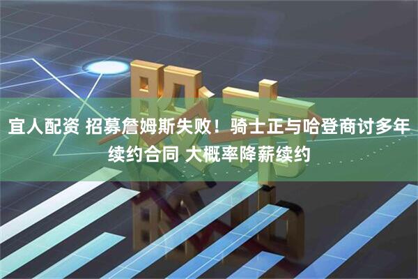 宜人配资 招募詹姆斯失败！骑士正与哈登商讨多年续约合同 大概率降薪续约